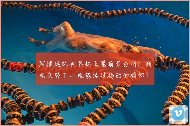 阿根廷队世界杯卫冕前景分析:新老交替下,谁能接过梅西的旗帜?