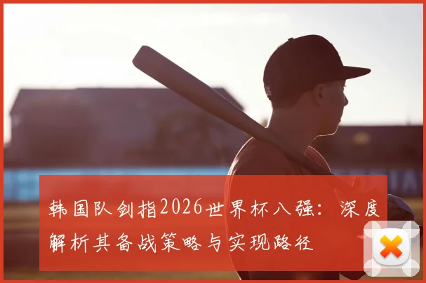 韩国队剑指2026世界杯八强:深度解析其备战策略与实现路径