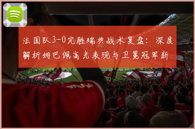 法国队3-0完胜瑞典战术复盘：深度解析姆巴佩高光表现与卫冕冠军新征程