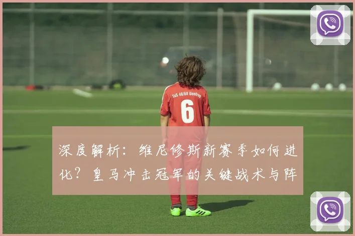 深度解析：维尼修斯新赛季如何进化？皇马冲击冠军的关键战术与阵容实力全分析