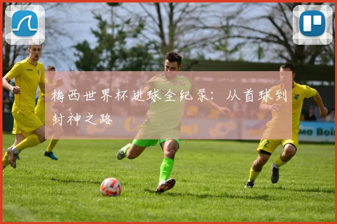 梅西世界杯进球全纪录：从首球到封神之路