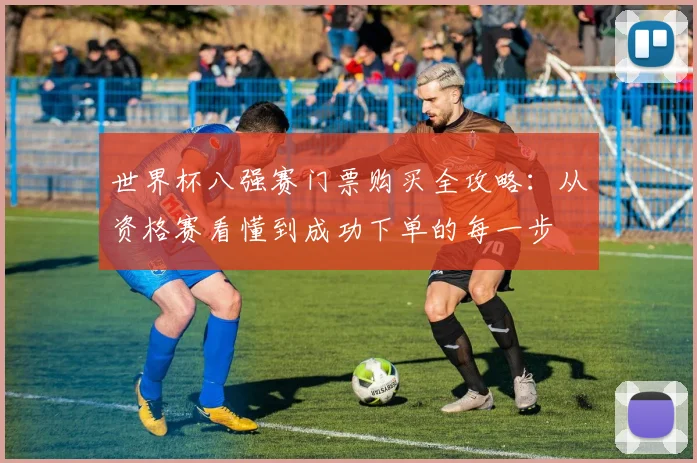 世界杯八强赛门票购买全攻略:从资格赛看懂到成功下单的每一步