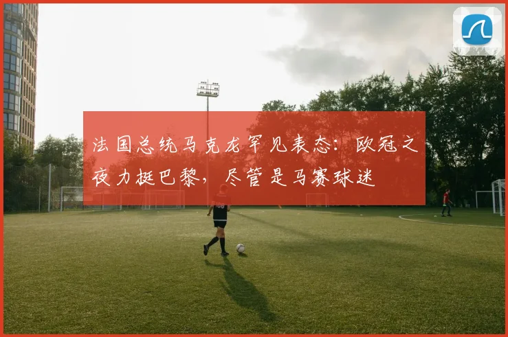 法国总统马克龙罕见表态:欧冠之夜力挺巴黎,尽管是马赛球迷