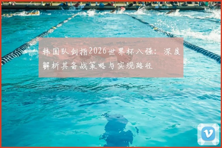 韩国队剑指2026世界杯八强:深度解析其备战策略与实现路径