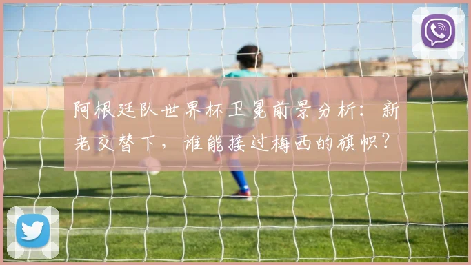 阿根廷队世界杯卫冕前景分析：新老交替下，谁能接过梅西的旗帜？